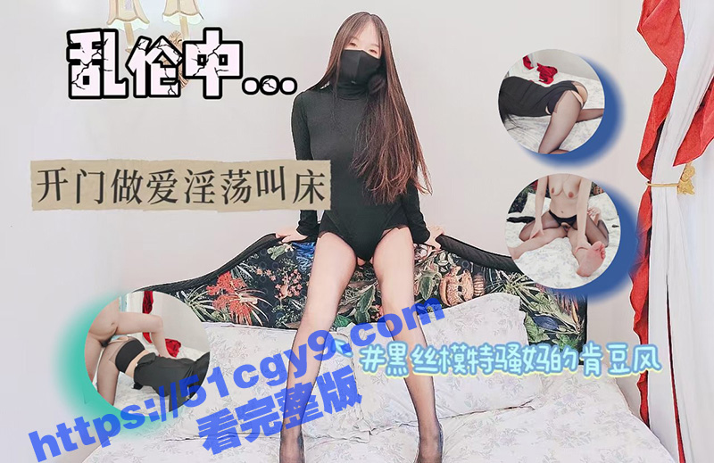 51原创大神 绿母少年阿宾 黑丝模特骚妈的肯豆风 开门做爱淫荡叫床 儿子没忍住直接射满精液！